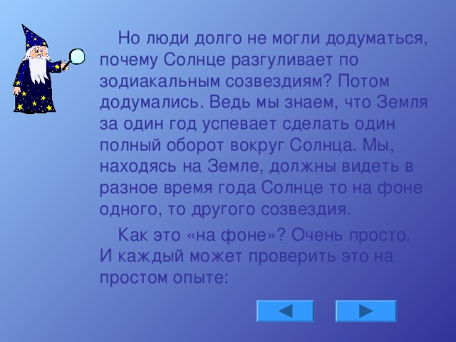 Но люди долго не могли додуматься, почему Солнце разгуливает по зодиакальным созвездиям? Потом додумались. Ведь мы знаем, что Земля за один год успевает сделать один полный оборот вокруг Солнца. Мы, находясь на Земле, должны видеть в разное время года Солнце то на фоне одного, то другого созвездия. Как это «на фоне»? Очень просто. И каждый может проверить это на простом опыте: