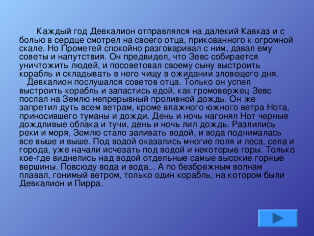   Каждый год Девкалион отправлялся на далекий Кавказ и с болью в сердце смотрел на своего отца, прикованного к огромной скале. Но Прометей спокойно разговаривал с ним, давал ему советы и напутствия. Он предвидел, что Зевс собирается уничтожить людей, и посоветовал своему сыну выстроить корабль и складывать в него чищу в ожидании зловещего дня.     Девкалион послушался советов отца. Только он успел выстроить корабль и запастись едой, как громовержец Зевс послал на Землю непрерывный проливной дождь. Он же запретил дуть всем ветрам, кроме влажного южного ветра Нота, приносившего туманы и дожди. День и ночь нагонял Нот черные дождливые облака и тучи, день и ночь лил дождь. Разлились реки и моря, Землю стало заливать водой, и вода поднималась все выше и выше. Под водой оказались многие поля и леса, села и города, уже начали исчезать под водой и некоторые горы. Только кое-где виднелись над водой отдельные самые высокие горные вершины. Повсюду вода и вода... А по безбрежным волнам плавал, гонимый ветром, только один корабль, на котором были Девкалион и Пирра.    