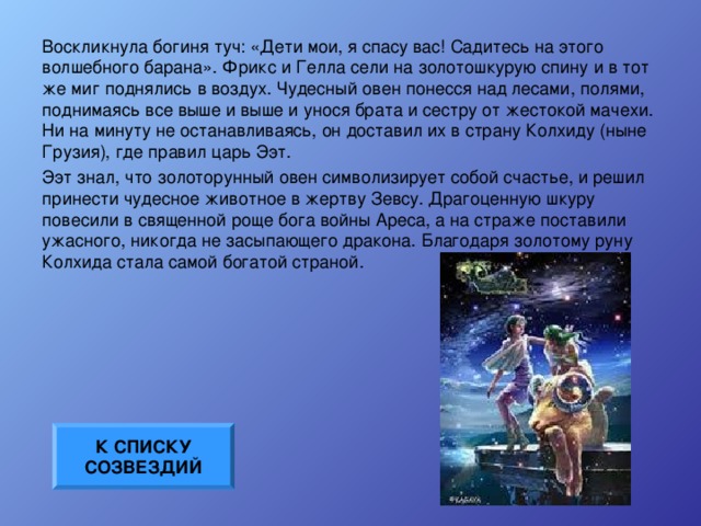 Воскликнула богиня туч: «Дети мои, я спасу вас! Садитесь на этого волшебного барана». Фрикс и Гелла сели на золотошкурую спину и в тот же миг поднялись в воздух. Чудесный овен понесся над лесами, полями, поднимаясь все выше и выше и унося брата и сестру от жестокой мачехи. Ни на минуту не останавливаясь, он доставил их в страну Колхиду (ныне Грузия), где правил царь Ээт. Ээт знал, что золоторунный овен символизирует собой счастье, и решил принести чудесное животное в жертву Зевсу. Драгоценную шкуру повесили в священной роще бога войны Ареса, а на страже поставили ужасного, никогда не засыпающего дракона. Благодаря золотому руну Колхида стала самой богатой страной. К СПИСКУ СОЗВЕЗДИЙ