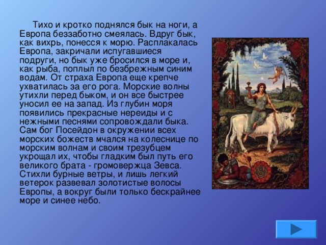 Тихо и кротко поднялся бык на ноги, а Европа беззаботно смеялась. Вдруг бык, как вихрь, понесся к морю. Расплакалась Европа, закричали испугавшиеся подруги, но бык уже бросился в море и, как рыба, поплыл по безбрежным синим водам. От страха Европа еще крепче ухватилась за его рога. Морские волны утихли перед быком, и он все быстрее уносил ее на запад. Из глубин моря появились прекрасные нереиды и с нежными песнями сопровождали быка. Сам бог Посейдон в окружении всех морских божеств мчался на колеснице по морским волнам и своим трезубцем укрощал их, чтобы гладким был путь его великого брата - громовержца Зевса. Стихли бурные ветры, и лишь легкий ветерок развевал золотистые волосы Европы, а вокруг были только бескрайнее море и синее небо.