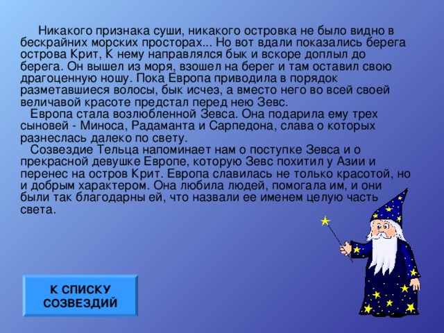 Никакого признака суши, никакого островка не было видно в бескрайних морских просторах... Но вот вдали показались берега острова Крит, К нему направлялся бык и вскоре доплыл до берега. Он вышел из моря, взошел на берег и там оставил свою драгоценную ношу. Пока Европа приводила в порядок разметавшиеся волосы, бык исчез, а вместо него во всей своей величавой красоте предстал перед нею Зевс.    Европа стала возлюбленной Зевса. Она подарила ему трех сыновей - Миноса, Радаманта и Сарпедона, слава о которых разнеслась далеко по свету.    Созвездие Тельца напоминает нам о поступке Зевса и о прекрасной девушке Европе, которую Зевс похитил у Азии и перенес на остров Крит. Европа славилась не только красотой, но и добрым характером. Она любила людей, помогала им, и они были так благодарны ей, что назвали ее именем целую часть света. К СПИСКУ СОЗВЕЗДИЙ