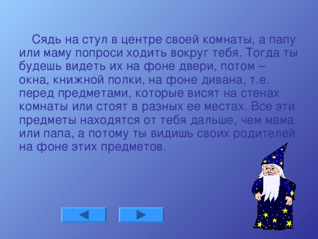 Сядь на стул в центре своей комнаты, а папу или маму попроси ходить вокруг тебя. Тогда ты будешь видеть их на фоне двери, потом – окна, книжной полки, на фоне дивана, т.е. перед предметами, которые висят на стенах комнаты или стоят в разных ее местах. Все эти предметы находятся от тебя дальше, чем мама или папа, а потому ты видишь своих родителей на фоне этих предметов.