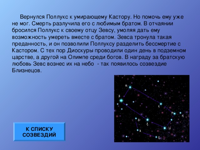 Вернулся Поллукс к умирающему Кастору. Но помочь ему уже не мог. Смерть разлучила его с любимым братом. В отчаянии бросился Поллукс к своему отцу Зевсу, умоляя дать ему возможность умереть вместе с братом. Зевса тронула такая преданность, и он позволили Поллуксу разделить бессмертие с Кастором. С тех пор Диоскуры проводили один день в подземном царстве, а другой на Олимпе среди богов. В награду за братскую любовь Зевс вознес их на небо - так появилось созвездие Близнецов. К СПИСКУ СОЗВЕЗДИЙ