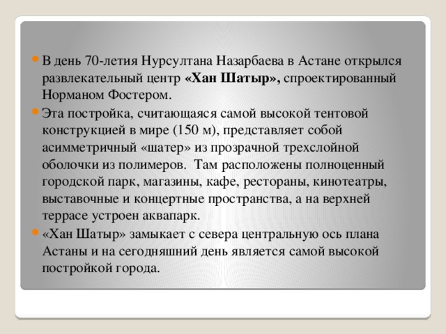 В день 70-летия Нурсултана Назарбаева в Астане открылся развлекательный центр «Хан Шатыр», спроектированный Норманом Фостером. Эта постройка, считающаяся самой высокой тентовой конструкцией в мире (150 м), представляет собой асимметричный «шатер» из прозрачной трехслойной оболочки из полимеров. Там расположены полноценный городской парк, магазины, кафе, рестораны, кинотеатры, выставочные и концертные пространства, а на верхней террасе устроен аквапарк. «Хан Шатыр» замыкает с севера центральную ось плана Астаны и на сегодняшний день является самой высокой постройкой города.