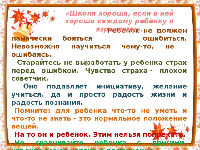 «Школа хороша, если в ней хорошо каждому ребёнку и взрослому».  Ребенок не должен панически бояться  ошибиться. Невозможно научиться чему-то, не  ошибаясь.  Старайтесь не выработать у ребенка страх перед ошибкой. Чувство страха - плохой советчик.  Оно подавляет инициативу, желание учиться, да и просто радость жизни и радость познания. Помните: для ребенка что-то не уметь и что-то не знать - это нормальное положение вещей. На то он и ребенок. Этим нельзя попрекать. Не сравнивайте ребенка с другими, хвалите его за успехи и достижения. Признайте за своим первоклассником право на индивидуальность, право быть другим.