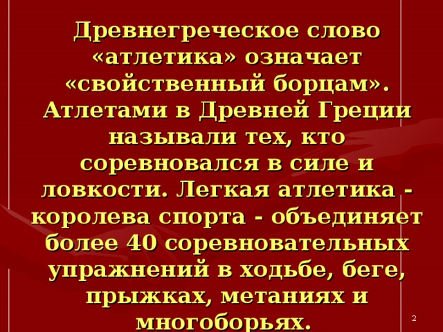 Древнегреческое слово «атлетика» означает «свойственный борцам». Атлетами в Древней Греции называли тех, кто соревновался в силе и ловкости. Легкая атлетика - королева спорта - объединяет более 40 соревновательных упражнений в ходьбе, беге, прыжках, метаниях и многоборьях.