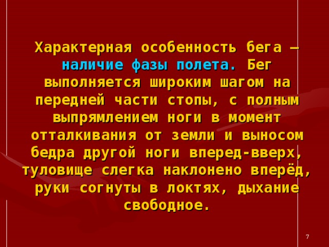 Характерная особенность бега – наличие фазы полета. Бег выполняется широким шагом на передней части стопы, с полным выпрямлением ноги в момент отталкивания от земли и выносом бедра другой ноги вперед-вверх, туловище слегка наклонено вперёд, руки согнуты в локтях, дыхание свободное.