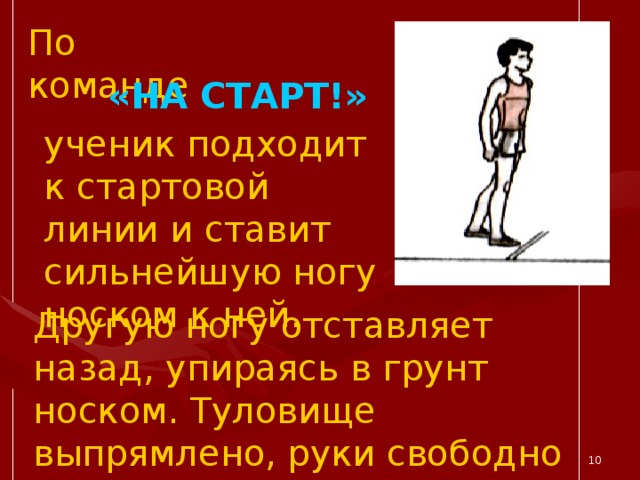 По команде «НА СТАРТ!» ученик подходит к стартовой линии и ставит сильнейшую ногу носком к ней. Другую ногу отставляет назад, упираясь в грунт носком. Туловище выпрямлено, руки свободно опущены.