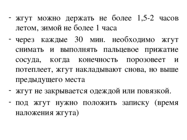 жгут можно держать не более 1,5-2 часов летом, зимой не более 1 часа через каждые 30 мин. необходимо жгут снимать и выполнять пальцевое прижатие сосуда, когда конечность порозовеет и потеплеет, жгут накладывают снова, но выше предыдущего места жгут не закрывается одеждой или повязкой. под жгут нужно положить записку (время наложения жгута)