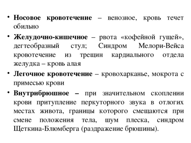 Носовое кровотечение – венозное, кровь течет обильно Желудочно-кишечное – рвота «кофейной гущей», дегтеобразный стул; Синдром Мелори-Вейса кровотечение из трещин кардиального отдела желудка – кровь алая Легочное кровотечение – кровохарканье, мокрота с примесью крови Внутрибрюшное – при значительном скоплении крови притупление перкуторного звука в отлогих местах живота, границы которого смещаются при смене положения тела, шум плеска, синдром Щеткина-Блюмберга (раздражение брюшины).