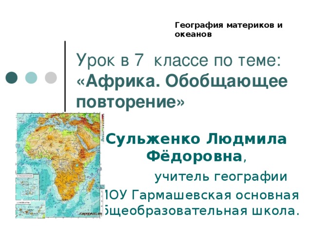 География материков и океанов Урок в 7 классе по теме: «Африка. Обобщающее повторение» Сульженко Людмила Фёдоровна ,  учитель географии  МОУ Гармашевская основная общеобразовательная школа.