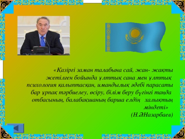 «Қазіргі заман талабына сай, жан- жақты  жетілген бойында ұлттық сана мен ұлттық  психология қалыптасқан, имандылық әдебі парасаты  бар ұрпақ тәрбиелеу, өсіру, білім беру бүгінгі таңда  отбасының, балабақшаның барша елдің халықтың міндеті»  (Н.Ә.Назарбаев)