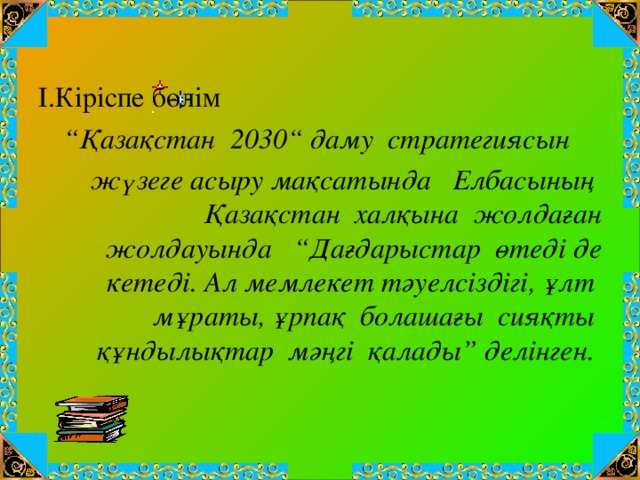 І.Кіріспе бөлім “ Қазақстан 2030“ даму стратегиясын жүзеге асыру мақсатында Елбасының Қазақстан халқына жолдаған жолдауында “Дағдарыстар өтеді де кетеді. Ал мемлекет тәуелсіздігі, ұлт мұраты, ұрпақ болашағы сияқты құндылықтар мәңгі қалады” делінген.