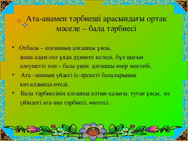 Ата-анамен тәрбиеші арасындағы ортақ мәселе – бала тәрбиесі  Отбасы – қоғамның алғашқы ұясы,  жаңа адам сол ұяда дүниеге келеді, бұл шағын  әлеуметті топ – бала үшін алғашқы өмір мектебі.  Ата –ананың үйдегі іс-әрекеті балаларының  көз алдында өтеді.  Бала тәрбиесінің алғашқы алтын қазығы, туған ұясы, өз  үйіндегі ата-ана тәрбиесі, өнегесі.