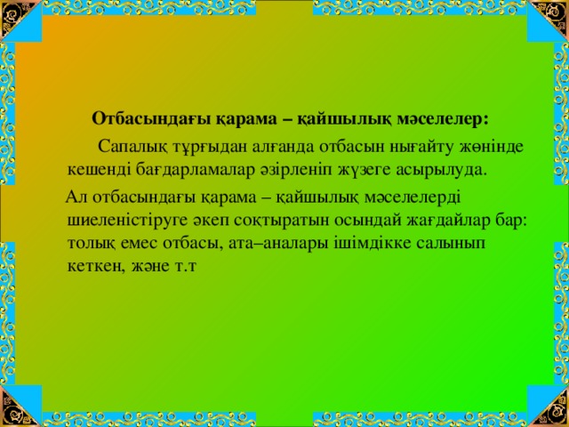 Отбасындағы қарама – қайшылық мәселелер:  Сапалық тұрғыдан алғанда отбасын нығайту жөнінде кешенді бағдарламалар әзірленіп жүзеге асырылуда.  Ал отбасындағы қарама – қайшылық мәселелерді шиеленістіруге әкеп соқтыратын осындай жағдайлар бар: толық емес отбасы, ата–аналары ішімдікке салынып кеткен, және т.т