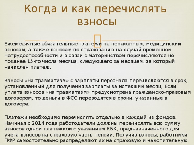 Когда и как перечислять взносы   Ежемесячные обязательные платежи по пенсионным, медицинским взносам, а также взносам по страхованию на случай временной нетрудоспособности и в связи с материнством перечисляются не позднее 15-го числа месяца, следующего за месяцем, за который начислен платеж. Взносы «на травматизм» с зарплаты персонала перечисляются в срок, установленный для получения зарплаты за истекший месяц. Если уплата взносов «на травматизм» предусмотрена гражданско-правовым договором, то деньги в ФСС переводятся в сроки, указанные в договоре. Платежи необходимо перечислять отдельно в каждый из фондов. Начиная с 2014 года работодатели должны перечислять всю сумму взносов одной платежкой с указанием КБК, предназначенного для учета взносов на страховую часть пенсии. Получив взносы, работники ПФР самостоятельно распределяют их на страховую и накопительную части.