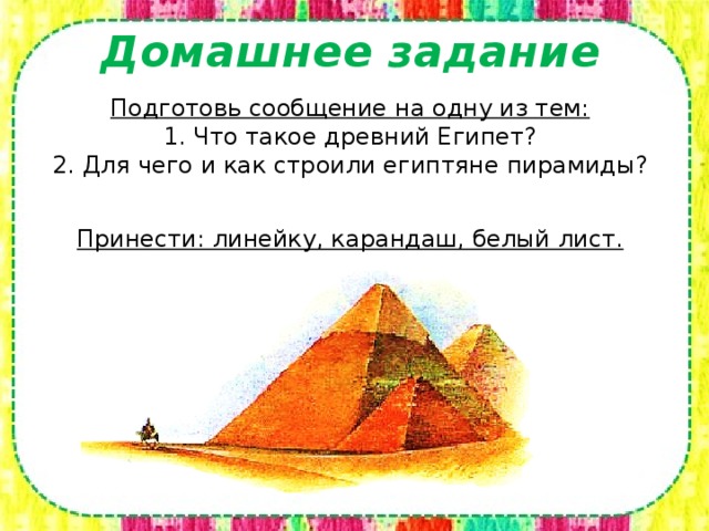 Домашнее задание Подготовь сообщение на одну из тем:  1. Что такое древний Египет?  2. Для чего и как строили египтяне пирамиды?   Принести: линейку, карандаш, белый лист.