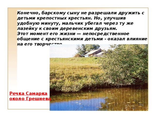 Конечно, барскому сыну не разрешали дружить с детьми крепостных крестьян. Но, улучшив удобную минуту, мальчик убегал через ту же лазейку к своим деревенским друзьям. Этот момент его жизни — непосредственное общение с крестьянскими детьми - оказал влияние на его творчество. Речка Самарка около Грешнева