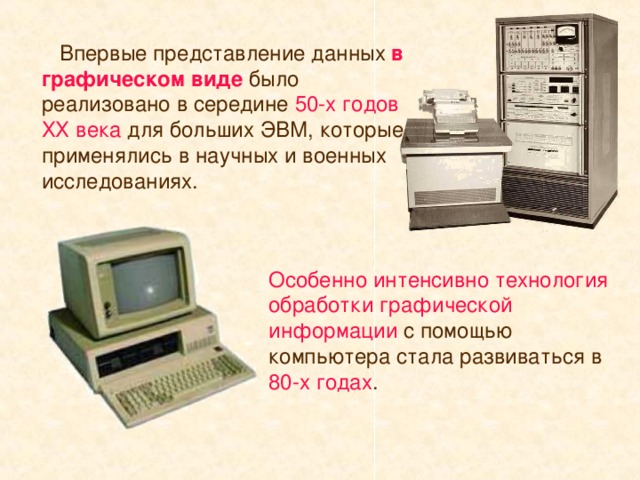 Впервые представление данных в графическом виде было реализовано в середине 50-х годов ХХ века для больших ЭВМ, которые применялись в научных и военных исследованиях. Особенно интенсивно технология обработки графической информации с помощью компьютера стала развиваться в 80-х годах .