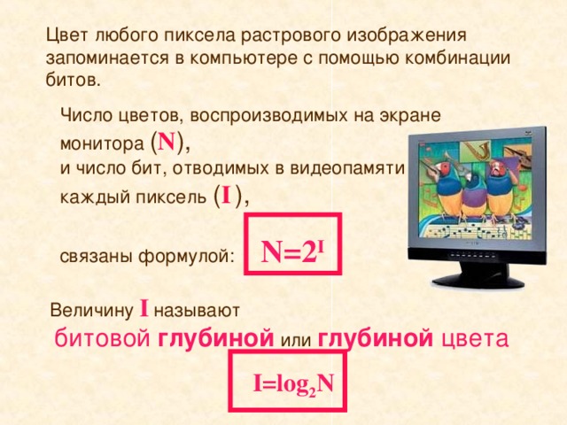 Цвет любого пиксела растрового изображения запоминается в компьютере с помощью комбинации битов. Число цветов, воспроизводимых на экране монитора ( N ),   и число бит, отводимых в видеопамяти на каждый пиксель ( I  ) ,    связаны формулой:  N=2 I Величину I  называют   битовой  глубиной или глубиной цвета I=log 2 N
