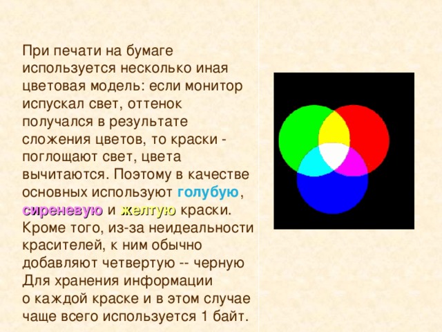 При печати на бумаге используется несколько иная цветовая модель: если монитор испускал свет, оттенок получался в результате сложения цветов, то краски - поглощают свет, цвета вычитаются. Поэтому в качестве основных используют голубую , сиреневую  и  желтую краски. Кроме того, из-за неидеальности красителей, к ним обычно добавляют четвертую -- черную Для хранения информации о каждой краске и в этом случае чаще всего используется 1 байт.