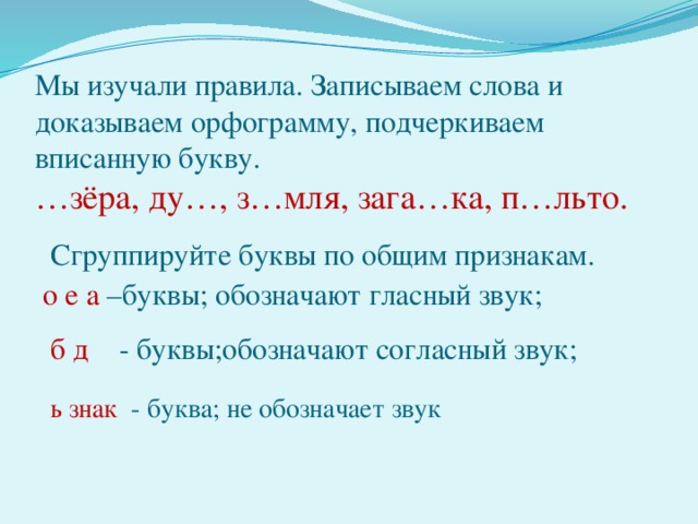 Мы изучали правила. Записываем слова и доказываем орфограмму, подчеркиваем вписанную букву.  …зёра, ду…, з…мля, зага…ка, п…льто.   Сгруппируйте буквы по общим признакам.   о е а –буквы; обозначают гласный звук;   б д - буквы;обозначают согласный звук;   ь знак - буква; не обозначает звук