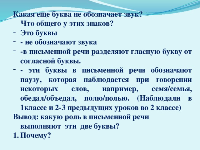 Какая еще буква не обозначает звук?  Что общего у этих знаков? Это буквы - не обозначают звука -в письменной речи разделяют гласную букву от согласной буквы. - эти буквы в письменной речи обозначают паузу, которая наблюдается при говорении некоторых слов, например, семя/семья, обедал/объедал, полю/полью. (Наблюдали в 1классе и 2-3 предыдущих уроков во 2 классе) Вывод: какую роль в письменной речи выполняют эти две буквы? Почему?