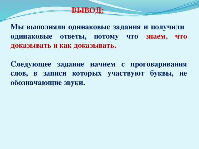 ВЫВОД: Мы выполняли одинаковые задания и получили одинаковые ответы, потому что знаем , что доказывать и как доказывать.  Следующее задание начнем с проговаривания слов, в записи которых участвуют буквы, не обозначающие звуки.