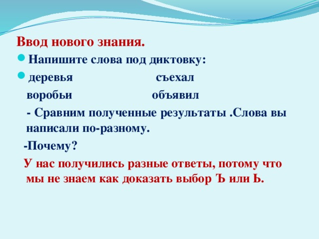 Ввод нового знания. Напишите слова под диктовку: деревья съехал  воробьи объявил  - Сравним полученные результаты .Слова вы написали по-разному.  -Почему?  У нас получились разные ответы, потому что мы не знаем как доказать выбор Ъ или Ь.