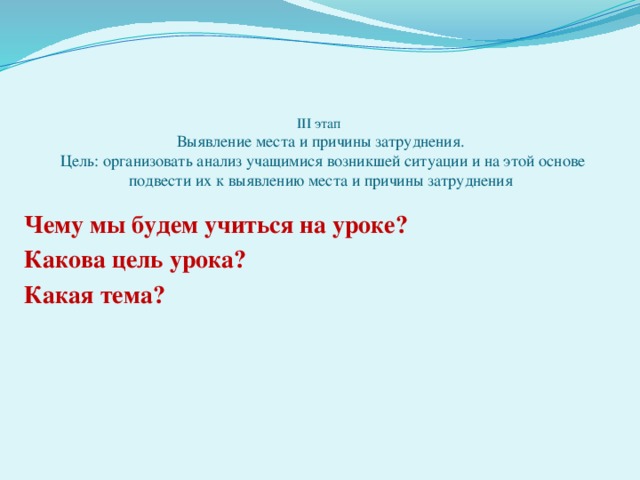 III этап  Выявление места и причины затруднения.  Цель: организовать анализ учащимися возникшей ситуации и на этой основе подвести их к выявлению места и причины затруднения Чему мы будем учиться на уроке? Какова цель урока? Какая тема?