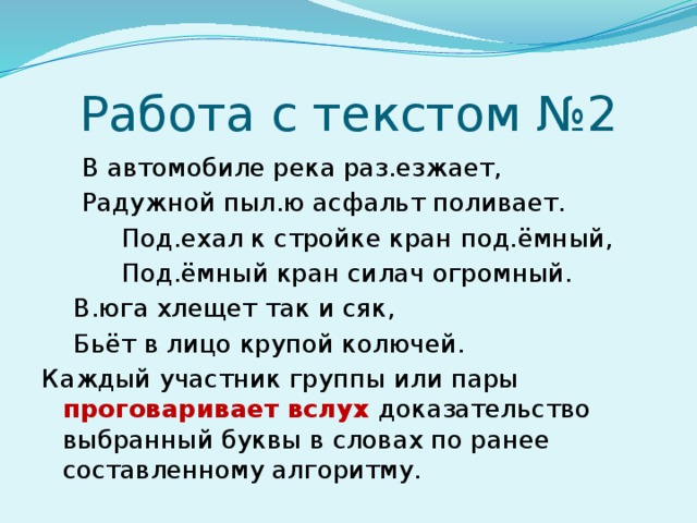 Работа с текстом №2  В автомобиле река раз.езжает,  Радужной пыл.ю асфальт поливает.  Под.ехал к стройке кран под.ёмный,  Под.ёмный кран силач огромный.  В.юга хлещет так и сяк,  Бьёт в лицо крупой колючей. Каждый участник группы или пары проговаривает вслух доказательство выбранный буквы в словах по ранее составленному алгоритму.