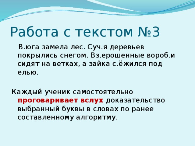 Работа с текстом №3  В.юга замела лес. Суч.я деревьев покрылись снегом. Вз.ерошенные вороб.и сидят на ветках, а зайка с.ёжился под елью. Каждый ученик самостоятельно проговаривает вслух доказательство выбранный буквы в словах по ранее составленному алгоритму.