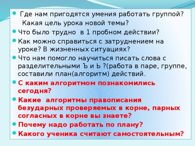 Где нам пригодятся умения работать группой?  Какая цель урока новой темы? Что было трудно в 1 пробном действии? Как можно справиться с затруднением на уроке? В жизненных ситуациях? Что нам помогло научиться писать слова с разделительными Ъ и Ь ?(работа в паре, группе, составили план(алгоритм) действий. С каким алгоритмом познакомились сегодня? Какие алгоритмы правописания безударных проверяемых в корне, парных согласных в корне вы знаете? Почему надо работать по плану? Какого ученика считают самостоятельным?