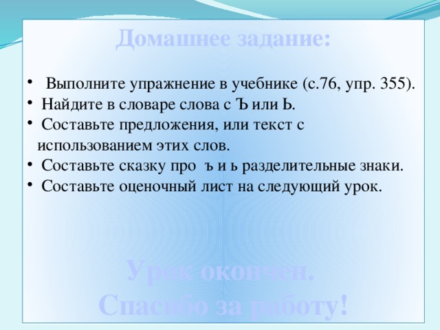 Домашнее задание:   Выполните упражнение в учебнике (с.76, упр. 355).  Найдите в словаре слова с Ъ или Ь.  Составьте предложения, или текст с использованием этих слов.  Составьте сказку про ъ и ь разделительные знаки.  Составьте оценочный лист на следующий урок. Урок окончен. Спасибо за работу!