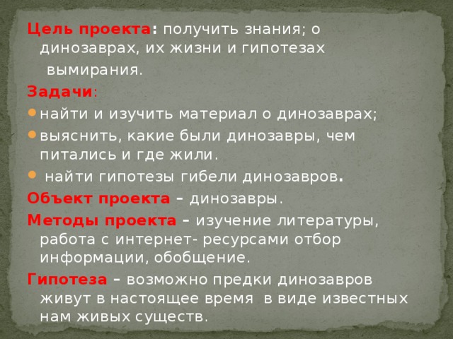 Цель проекта : получить знания; о динозаврах, их жизни и гипотезах  вымирания. Задачи : найти и изучить материал о динозаврах; выяснить, какие были динозавры, чем питались и где жили.  найти гипотезы гибели динозавров . Объект проекта – динозавры. Методы проекта – изучение литературы, работа с интернет- ресурсами отбор информации, обобщение. Гипотеза – возможно предки динозавров живут в настоящее время в виде известных нам живых существ.