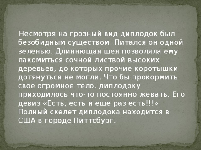 Несмотря на грозный вид диплодок был безобидным существом. Питался он одной зеленью. Длиннющая шея позволяла ему лакомиться сочной листвой высоких деревьев, до которых прочие коротышки дотянуться не могли. Что бы прокормить свое огромное тело, диплодоку приходилось что-то постоянно жевать. Его девиз «Есть, есть и еще раз есть!!!» Полный скелет диплодока находится в США в городе Питтсбург.