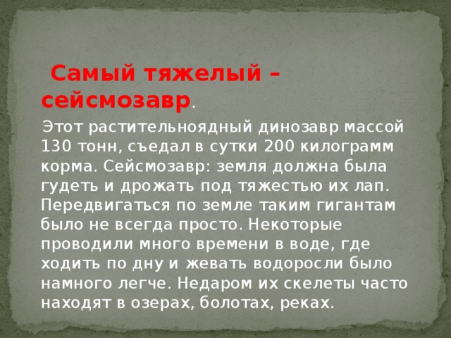 Самый тяжелый – сейсмозавр .  Этот растительноядный динозавр массой 130 тонн, съедал в сутки 200 килограмм корма. Сейсмозавр: земля должна была гудеть и дрожать под тяжестью их лап. Передвигаться по земле таким гигантам было не всегда просто. Некоторые проводили много времени в воде, где ходить по дну и жевать водоросли было намного легче. Недаром их скелеты часто находят в озерах, болотах, реках.