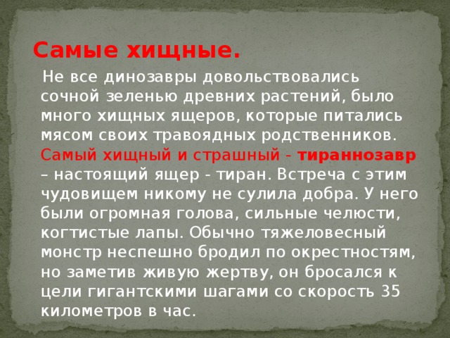 Самые хищные.  Не все динозавры довольствовались сочной зеленью древних растений, было много хищных ящеров, которые питались мясом своих травоядных родственников. Самый хищный и страшный - тираннозавр – настоящий ящер - тиран. Встреча с этим чудовищем никому не сулила добра. У него были огромная голова, сильные челюсти, когтистые лапы. Обычно тяжеловесный монстр неспешно бродил по окрестностям, но заметив живую жертву, он бросался к цели гигантскими шагами со скорость 35 километров в час.