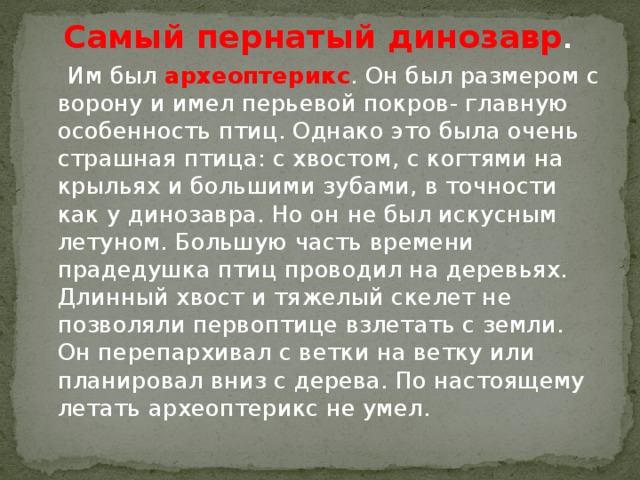 Самый пернатый динозавр .  Им был археоптерикс . Он был размером с ворону и имел перьевой покров- главную особенность птиц. Однако это была очень страшная птица: с хвостом, с когтями на крыльях и большими зубами, в точности как у динозавра. Но он не был искусным летуном. Большую часть времени прадедушка птиц проводил на деревьях. Длинный хвост и тяжелый скелет не позволяли первоптице взлетать с земли. Он перепархивал с ветки на ветку или планировал вниз с дерева. По настоящему летать археоптерикс не умел.