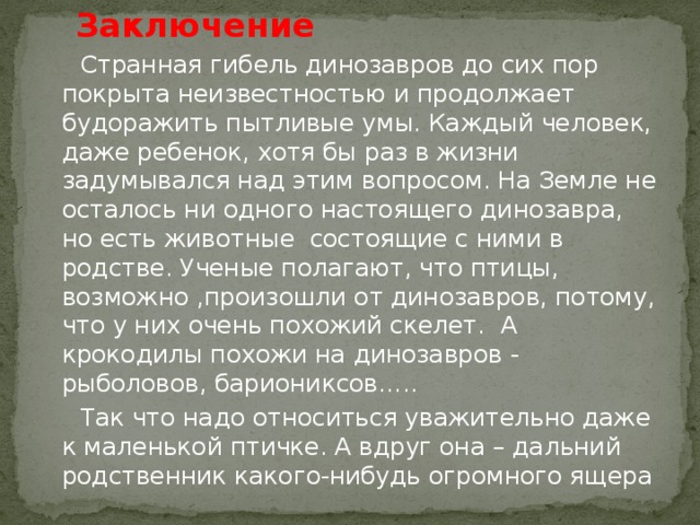 Заключение  Странная гибель динозавров до сих пор покрыта неизвестностью и продолжает будоражить пытливые умы. Каждый человек, даже ребенок, хотя бы раз в жизни задумывался над этим вопросом. На Земле не осталось ни одного настоящего динозавра, но есть животные состоящие с ними в родстве. Ученые полагают, что птицы, возможно ,произошли от динозавров, потому, что у них очень похожий скелет. А крокодилы похожи на динозавров - рыболовов, бариониксов…..  Так что надо относиться уважительно даже к маленькой птичке. А вдруг она – дальний родственник какого-нибудь огромного ящера