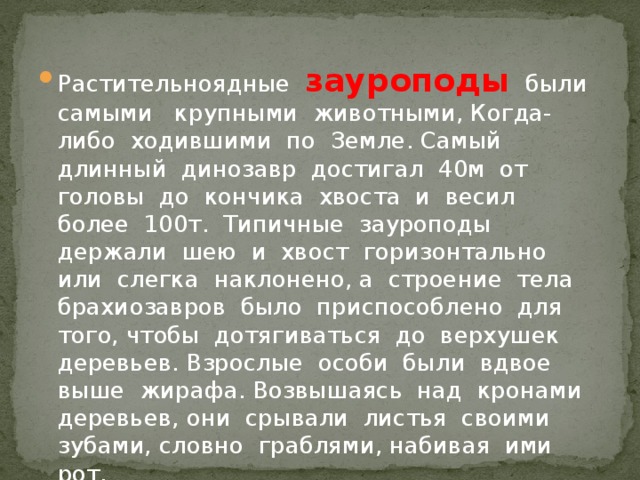 Растительноядные зауроподы  были самыми крупными животными, Когда-либо ходившими по Земле. Самый длинный динозавр достигал 40м от головы до кончика хвоста и весил более 100т. Типичные зауроподы держали шею и хвост горизонтально или слегка наклонено, а строение тела брахиозавров было приспособлено для того, чтобы дотягиваться до верхушек деревьев. Взрослые особи были вдвое выше жирафа. Возвышаясь над кронами деревьев, они срывали листья своими зубами, словно граблями, набивая ими рот.