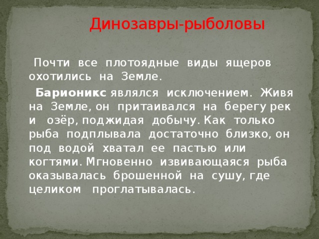 Динозавры-рыболовы  Почти все плотоядные виды ящеров охотились на Земле.  Барионикс являлся исключением. Живя на Земле, он притаивался на берегу рек и озёр, поджидая добычу. Как только рыба подплывала достаточно близко, он под водой хватал ее пастью или когтями. Мгновенно извивающаяся рыба оказывалась брошенной на сушу, где целиком проглатывалась.