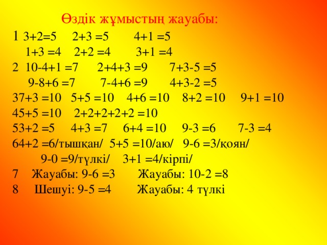 Өздік жұмыстың жауабы: 1  3+2 = 5 2+3 = 5 4+1 = 5  1+3 = 4 2+2 = 4 3+1 = 4 2  10-4+1 = 7 2+4+3 = 9 7+3-5 = 5  9-8+6 = 7 7-4+6 = 9 4+3-2 = 5 7+3 = 10 5+5 = 10 4+6 = 10 8+2 = 10 9+1 = 10 5+5 = 10 2+2+2+2+2 = 10 3+2 = 5 4+3 = 7 6+4 = 10 9-3 = 6 7-3 = 4 4+2 = 6/тышқан/ 5+5 = 10/аю/ 9-6 = 3/қоян/  9-0 = 9/түлкі/ 3+1 = 4/кірпі/ 7 Жауабы: 9-6 = 3 Жауабы: 10-2 = 8 8 Шешуі: 9-5 = 4 Жауабы: 4 түлкі