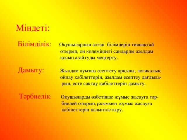 Міндеті:  Білімділік : Оқушылардың алған білімдерін тиянақтай  отырып, он көлеміндегі сандарды жылдам  қосып азайтуды меңгерту.  Дамыту:  Жылдам ауызша есептету арқылы, логикалық  ойлау қабілеттерін, жылдам есептеу дағдыла-  рын, есте сақтау қабілеттерін дамыту.  Тәрбиелік : Оқушыларды өзбетінше жұмыс жасауға тәр-  биелей отырып,ұжыммен жұмыс жасауға  қабілеттерін қалыптастыру.