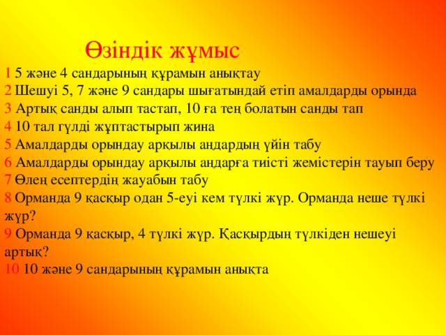 Өзіндік жұмыс 1  5 және 4 сандарының құрамын анықтау 2  Шешуі 5, 7 және 9 сандары шығатындай етіп амалдарды орында 3 Артық санды алып тастап, 10 ға тең болатын санды тап 4  10 тал гүлді жұптастырып жина 5  Амалдарды орындау арқылы аңдардың үйін табу 6 Амалдарды орындау арқылы аңдарға тиісті жемістерін тауып беру 7  Өлең есептердің жауабын табу 8  Орманда 9 қасқыр одан 5-еуі кем түлкі жүр. Орманда неше түлкі жүр? 9 Орманда 9 қасқыр, 4 түлкі жүр. Қасқырдың түлкіден нешеуі артық? 10 10 және 9 сандарының құрамын анықта