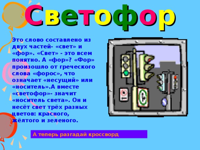 С в е т о ф о р Это слово составлено из двух частей- «свет» и «фор». «Свет» - это всем понятно. А «фор»? «Фор» произошло от греческого слова «форос», что означает «несущий» или «носитель».А вместе «светофор»- значит «носитель света». Он и несёт свет трёх разных цветов: красного, жёлтого и зеленого. А теперь разгадай кроссворд