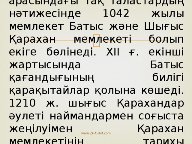 Қарахандық ақсүйектері арасындағы тақ таластардың нәтижесінде 1042 жылы мемлекет Батыс және Шығыс Қарахан мемлекеті болып екіге бөлінеді. ХІІ ғ. екінші жартысында Батыс қағандығының билігі қарақытайлар қолына көшеді. 1210 ж. шығыс Қарахандар әулеті наймандармен соғыста жеңілуімен Қарахан мемлекетінің тарихы аяқталады. www.ZHARAR.com