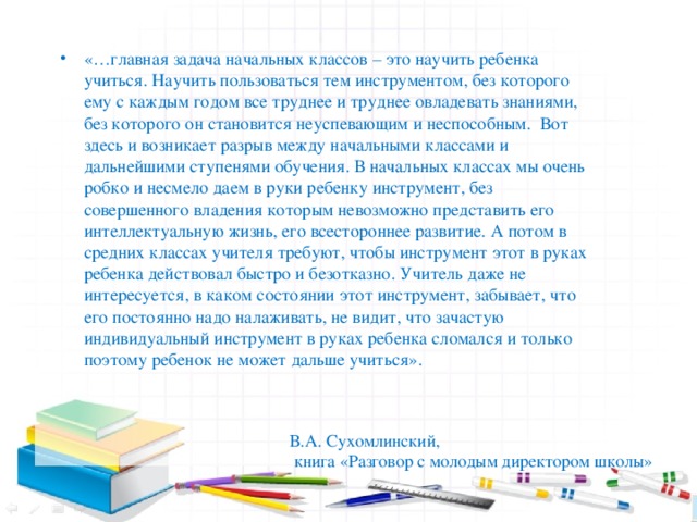 «…главная задача начальных классов – это научить ребенка учиться. Научить пользоваться тем инструментом, без которого ему с каждым годом все труднее и труднее овладевать знаниями, без которого он становится неуспевающим и неспособным. Вот здесь и возникает разрыв между начальными классами и дальнейшими ступенями обучения. В начальных классах мы очень робко и несмело даем в руки ребенку инструмент, без совершенного владения которым невозможно представить его интеллектуальную жизнь, его всестороннее развитие. А потом в средних классах учителя требуют, чтобы инструмент этот в руках ребенка действовал быстро и безотказно. Учитель даже не интересуется, в каком состоянии этот инструмент, забывает, что его постоянно надо налаживать, не видит, что зачастую индивидуальный инструмент в руках ребенка сломался и только поэтому ребенок не может дальше учиться».