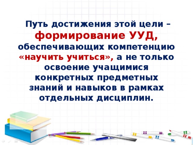 Путь достижения этой цели – формирование УУД, обеспечивающих компетенцию «научить учиться», а не только освоение учащимися конкретных предметных знаний и навыков в рамках отдельных дисциплин.