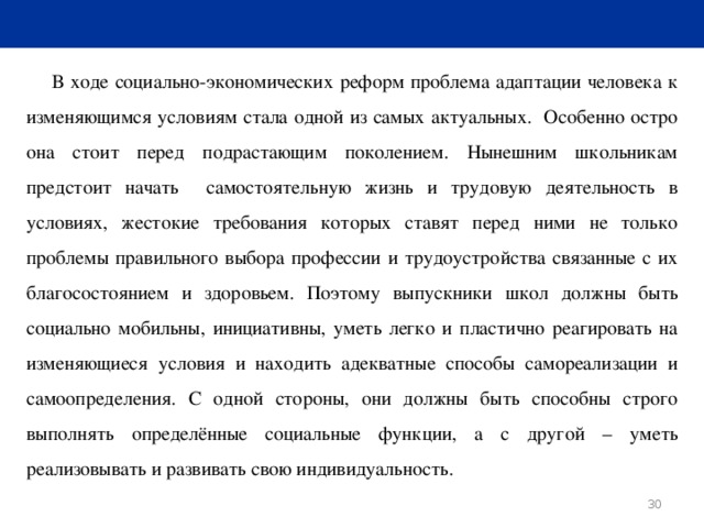 В ходе социально-экономических реформ проблема адаптации человека к изменяющимся условиям стала одной из самых актуальных. Особенно остро она стоит перед подрастающим поколением. Нынешним школьникам предстоит начать самостоятельную жизнь и трудовую деятельность в условиях, жестокие требования которых ставят перед ними не только проблемы правильного выбора профессии и трудоустройства связанные с их благосостоянием и здоровьем. Поэтому выпускники школ должны быть социально мобильны, инициативны, уметь легко и пластично реагировать на изменяющиеся условия и находить адекватные способы самореализации и самоопределения. С одной стороны, они должны быть способны строго выполнять определённые социальные функции, а с другой – уметь реализовывать и развивать свою индивидуальность.